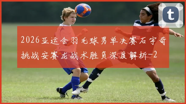 2026亚运会羽毛球男单决赛石宇奇挑战安赛龙战术胜负深度解析