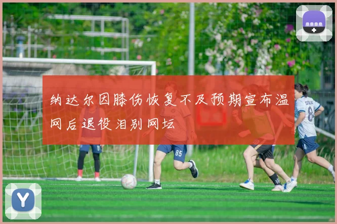 纳达尔因膝伤恢复不及预期宣布温网后退役泪别网坛