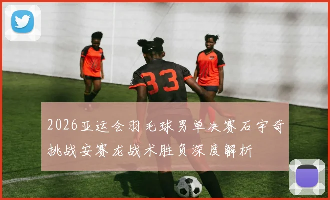 2026亚运会羽毛球男单决赛石宇奇挑战安赛龙战术胜负深度解析