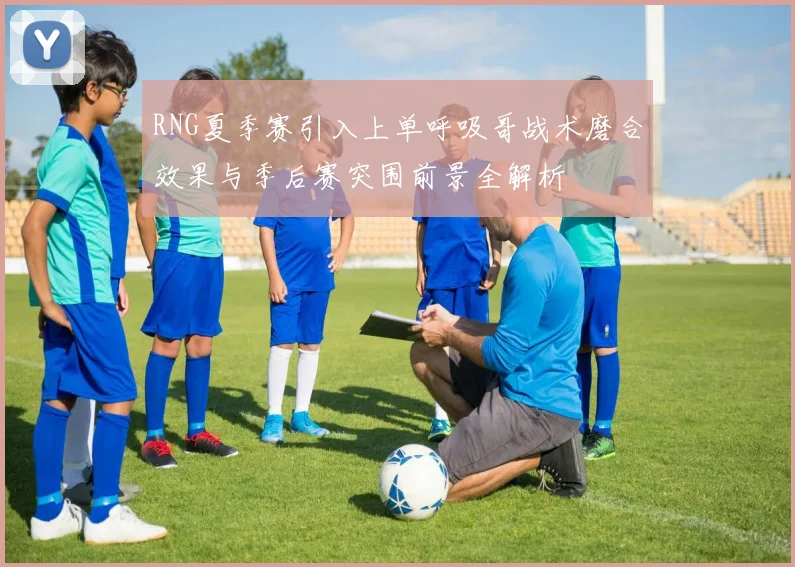RNG夏季赛引入上单呼吸哥战术磨合效果与季后赛突围前景全解析