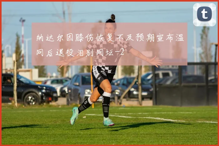纳达尔因膝伤恢复不及预期宣布温网后退役泪别网坛