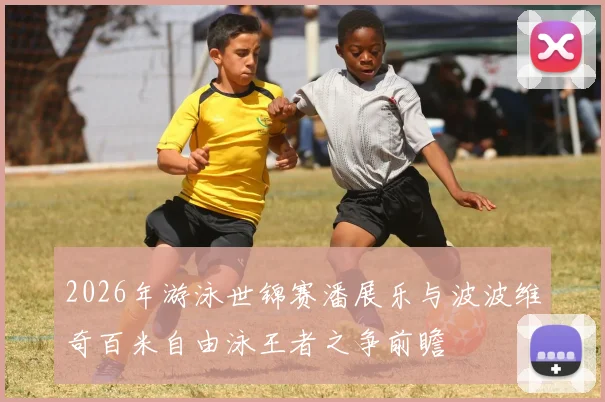 2026年游泳世锦赛潘展乐与波波维奇百米自由泳王者之争前瞻