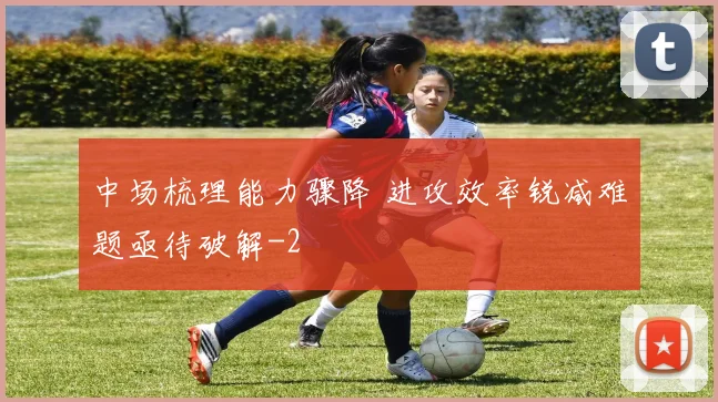 中场梳理能力骤降 进攻效率锐减难题亟待破解
